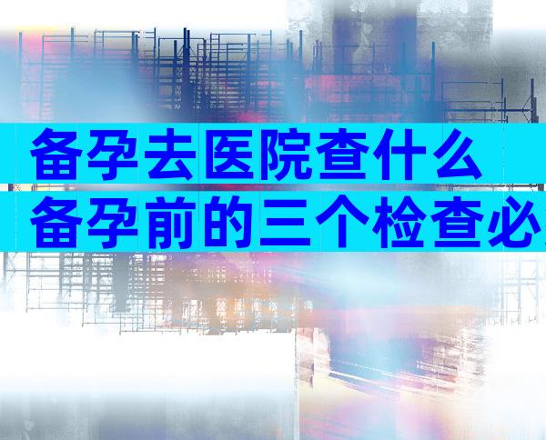 备孕去医院查什么 备孕前的三个检查必须要做